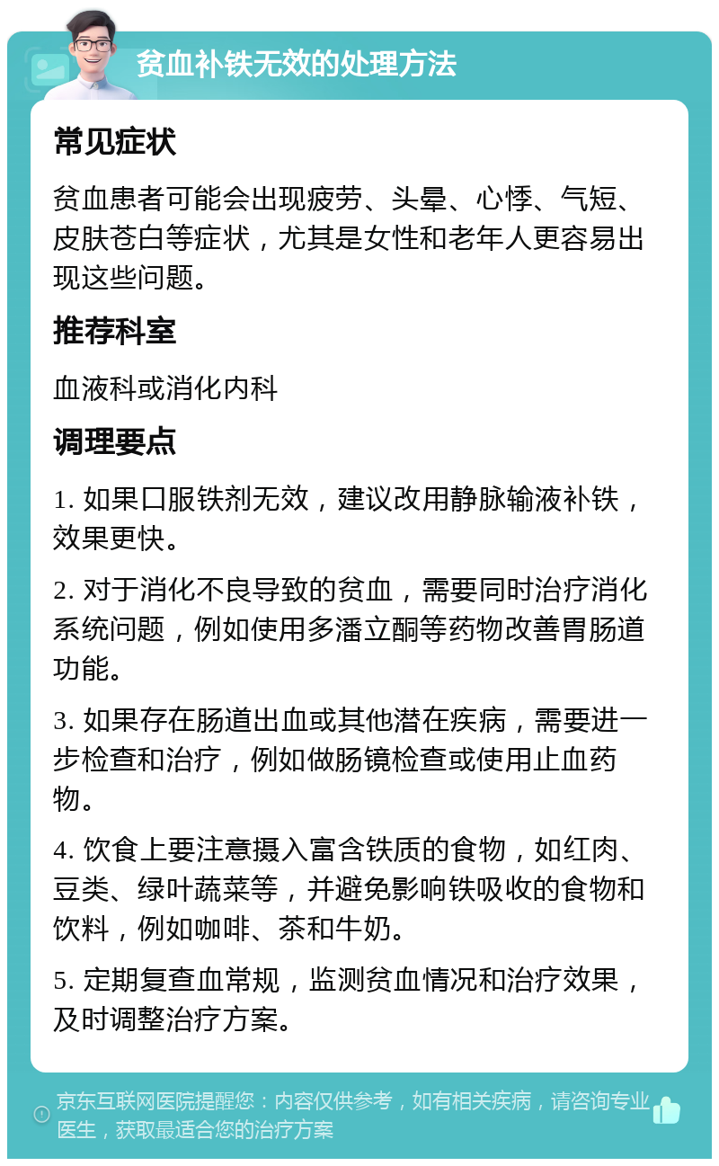 贫血补铁无效的处理方法 常见症状 贫血患者可能会出现疲劳、头晕、心悸、气短、皮肤苍白等症状，尤其是女性和老年人更容易出现这些问题。 推荐科室 血液科或消化内科 调理要点 1. 如果口服铁剂无效，建议改用静脉输液补铁，效果更快。 2. 对于消化不良导致的贫血，需要同时治疗消化系统问题，例如使用多潘立酮等药物改善胃肠道功能。 3. 如果存在肠道出血或其他潜在疾病，需要进一步检查和治疗，例如做肠镜检查或使用止血药物。 4. 饮食上要注意摄入富含铁质的食物，如红肉、豆类、绿叶蔬菜等，并避免影响铁吸收的食物和饮料，例如咖啡、茶和牛奶。 5. 定期复查血常规，监测贫血情况和治疗效果，及时调整治疗方案。