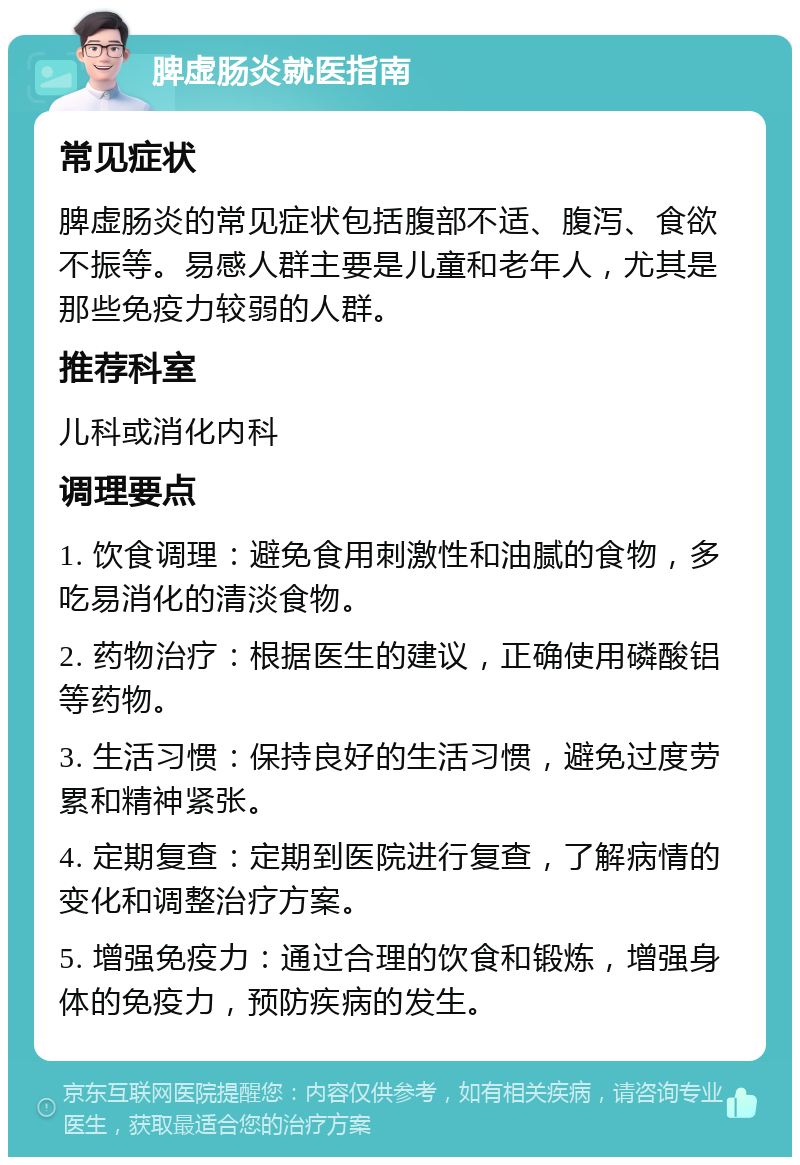 脾虚肠炎就医指南 常见症状 脾虚肠炎的常见症状包括腹部不适、腹泻、食欲不振等。易感人群主要是儿童和老年人，尤其是那些免疫力较弱的人群。 推荐科室 儿科或消化内科 调理要点 1. 饮食调理：避免食用刺激性和油腻的食物，多吃易消化的清淡食物。 2. 药物治疗：根据医生的建议，正确使用磷酸铝等药物。 3. 生活习惯：保持良好的生活习惯，避免过度劳累和精神紧张。 4. 定期复查：定期到医院进行复查，了解病情的变化和调整治疗方案。 5. 增强免疫力：通过合理的饮食和锻炼，增强身体的免疫力，预防疾病的发生。