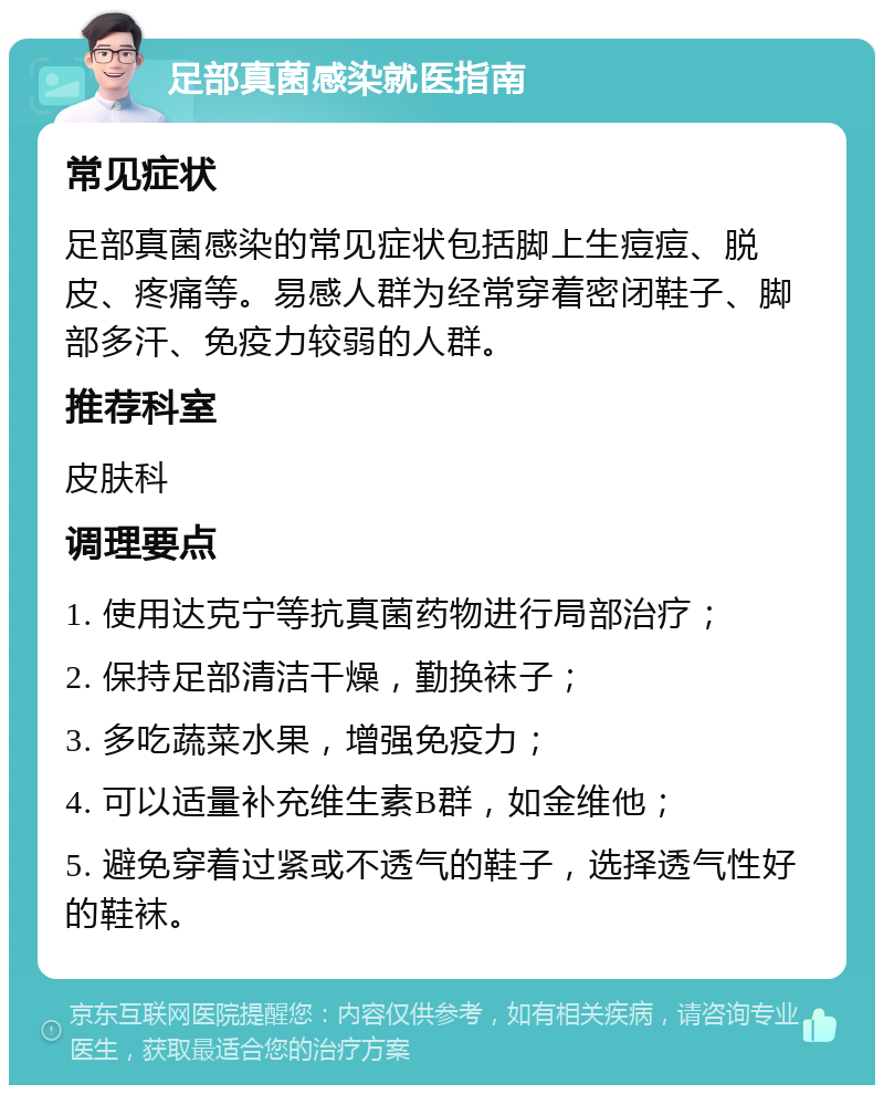 足部真菌感染就医指南 常见症状 足部真菌感染的常见症状包括脚上生痘痘、脱皮、疼痛等。易感人群为经常穿着密闭鞋子、脚部多汗、免疫力较弱的人群。 推荐科室 皮肤科 调理要点 1. 使用达克宁等抗真菌药物进行局部治疗； 2. 保持足部清洁干燥，勤换袜子； 3. 多吃蔬菜水果，增强免疫力； 4. 可以适量补充维生素B群，如金维他； 5. 避免穿着过紧或不透气的鞋子，选择透气性好的鞋袜。