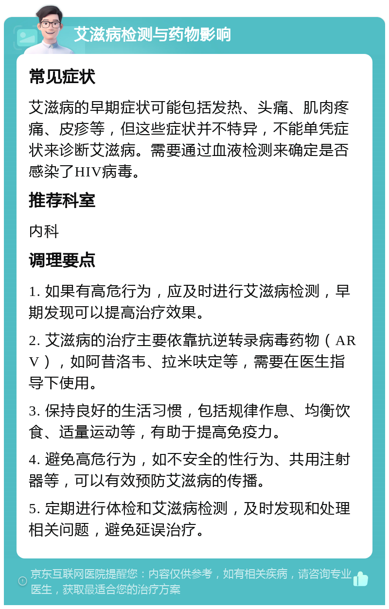 艾滋病检测与药物影响 常见症状 艾滋病的早期症状可能包括发热、头痛、肌肉疼痛、皮疹等，但这些症状并不特异，不能单凭症状来诊断艾滋病。需要通过血液检测来确定是否感染了HIV病毒。 推荐科室 内科 调理要点 1. 如果有高危行为，应及时进行艾滋病检测，早期发现可以提高治疗效果。 2. 艾滋病的治疗主要依靠抗逆转录病毒药物（ARV），如阿昔洛韦、拉米呋定等，需要在医生指导下使用。 3. 保持良好的生活习惯，包括规律作息、均衡饮食、适量运动等，有助于提高免疫力。 4. 避免高危行为，如不安全的性行为、共用注射器等，可以有效预防艾滋病的传播。 5. 定期进行体检和艾滋病检测，及时发现和处理相关问题，避免延误治疗。