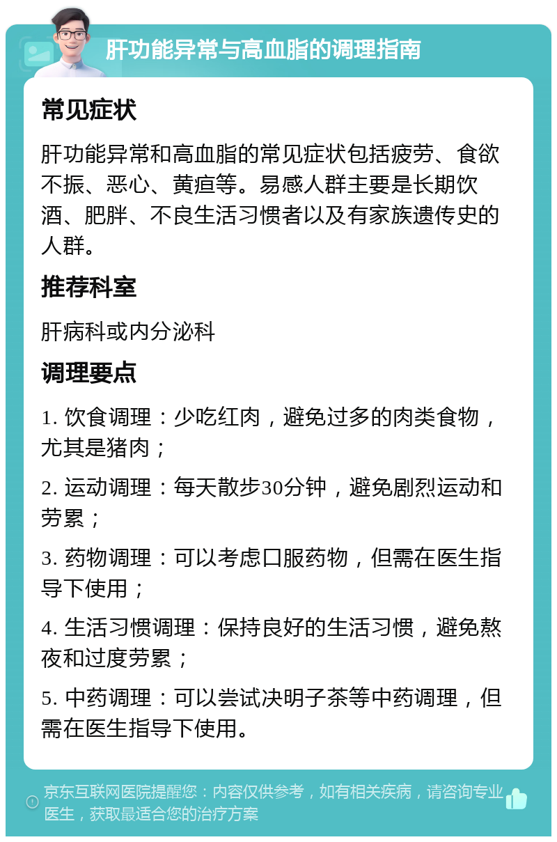 肝功能异常与高血脂的调理指南 常见症状 肝功能异常和高血脂的常见症状包括疲劳、食欲不振、恶心、黄疸等。易感人群主要是长期饮酒、肥胖、不良生活习惯者以及有家族遗传史的人群。 推荐科室 肝病科或内分泌科 调理要点 1. 饮食调理：少吃红肉，避免过多的肉类食物，尤其是猪肉； 2. 运动调理：每天散步30分钟，避免剧烈运动和劳累； 3. 药物调理：可以考虑口服药物，但需在医生指导下使用； 4. 生活习惯调理：保持良好的生活习惯，避免熬夜和过度劳累； 5. 中药调理：可以尝试决明子茶等中药调理，但需在医生指导下使用。