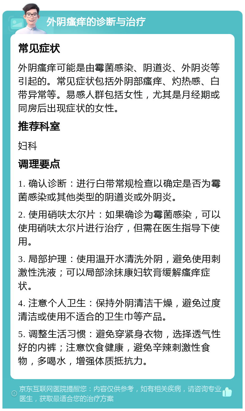 外阴瘙痒的诊断与治疗 常见症状 外阴瘙痒可能是由霉菌感染、阴道炎、外阴炎等引起的。常见症状包括外阴部瘙痒、灼热感、白带异常等。易感人群包括女性，尤其是月经期或同房后出现症状的女性。 推荐科室 妇科 调理要点 1. 确认诊断：进行白带常规检查以确定是否为霉菌感染或其他类型的阴道炎或外阴炎。 2. 使用硝呋太尔片：如果确诊为霉菌感染，可以使用硝呋太尔片进行治疗，但需在医生指导下使用。 3. 局部护理：使用温开水清洗外阴，避免使用刺激性洗液；可以局部涂抹康妇软膏缓解瘙痒症状。 4. 注意个人卫生：保持外阴清洁干燥，避免过度清洁或使用不适合的卫生巾等产品。 5. 调整生活习惯：避免穿紧身衣物，选择透气性好的内裤；注意饮食健康，避免辛辣刺激性食物，多喝水，增强体质抵抗力。