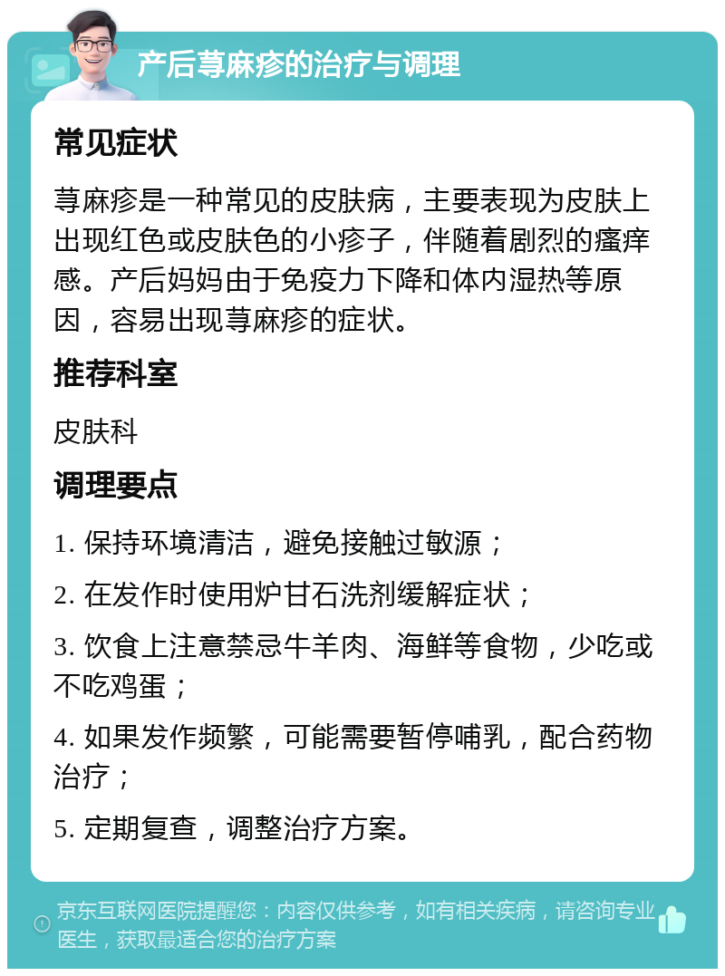 产后荨麻疹的治疗与调理 常见症状 荨麻疹是一种常见的皮肤病，主要表现为皮肤上出现红色或皮肤色的小疹子，伴随着剧烈的瘙痒感。产后妈妈由于免疫力下降和体内湿热等原因，容易出现荨麻疹的症状。 推荐科室 皮肤科 调理要点 1. 保持环境清洁，避免接触过敏源； 2. 在发作时使用炉甘石洗剂缓解症状； 3. 饮食上注意禁忌牛羊肉、海鲜等食物，少吃或不吃鸡蛋； 4. 如果发作频繁，可能需要暂停哺乳，配合药物治疗； 5. 定期复查，调整治疗方案。