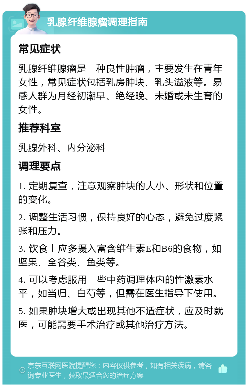 乳腺纤维腺瘤调理指南 常见症状 乳腺纤维腺瘤是一种良性肿瘤，主要发生在青年女性，常见症状包括乳房肿块、乳头溢液等。易感人群为月经初潮早、绝经晚、未婚或未生育的女性。 推荐科室 乳腺外科、内分泌科 调理要点 1. 定期复查，注意观察肿块的大小、形状和位置的变化。 2. 调整生活习惯，保持良好的心态，避免过度紧张和压力。 3. 饮食上应多摄入富含维生素E和B6的食物，如坚果、全谷类、鱼类等。 4. 可以考虑服用一些中药调理体内的性激素水平，如当归、白芍等，但需在医生指导下使用。 5. 如果肿块增大或出现其他不适症状，应及时就医，可能需要手术治疗或其他治疗方法。