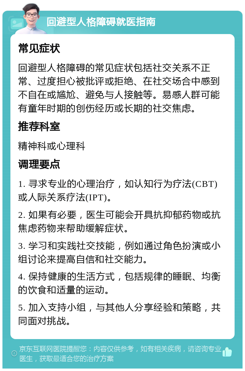 回避型人格障碍就医指南 常见症状 回避型人格障碍的常见症状包括社交关系不正常、过度担心被批评或拒绝、在社交场合中感到不自在或尴尬、避免与人接触等。易感人群可能有童年时期的创伤经历或长期的社交焦虑。 推荐科室 精神科或心理科 调理要点 1. 寻求专业的心理治疗，如认知行为疗法(CBT)或人际关系疗法(IPT)。 2. 如果有必要，医生可能会开具抗抑郁药物或抗焦虑药物来帮助缓解症状。 3. 学习和实践社交技能，例如通过角色扮演或小组讨论来提高自信和社交能力。 4. 保持健康的生活方式，包括规律的睡眠、均衡的饮食和适量的运动。 5. 加入支持小组，与其他人分享经验和策略，共同面对挑战。