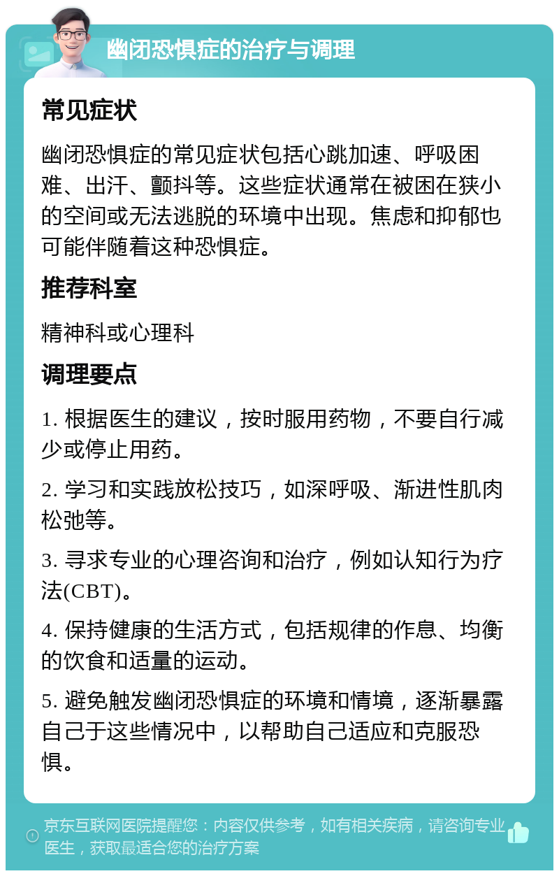 幽闭恐惧症的治疗与调理 常见症状 幽闭恐惧症的常见症状包括心跳加速、呼吸困难、出汗、颤抖等。这些症状通常在被困在狭小的空间或无法逃脱的环境中出现。焦虑和抑郁也可能伴随着这种恐惧症。 推荐科室 精神科或心理科 调理要点 1. 根据医生的建议，按时服用药物，不要自行减少或停止用药。 2. 学习和实践放松技巧，如深呼吸、渐进性肌肉松弛等。 3. 寻求专业的心理咨询和治疗，例如认知行为疗法(CBT)。 4. 保持健康的生活方式，包括规律的作息、均衡的饮食和适量的运动。 5. 避免触发幽闭恐惧症的环境和情境，逐渐暴露自己于这些情况中，以帮助自己适应和克服恐惧。