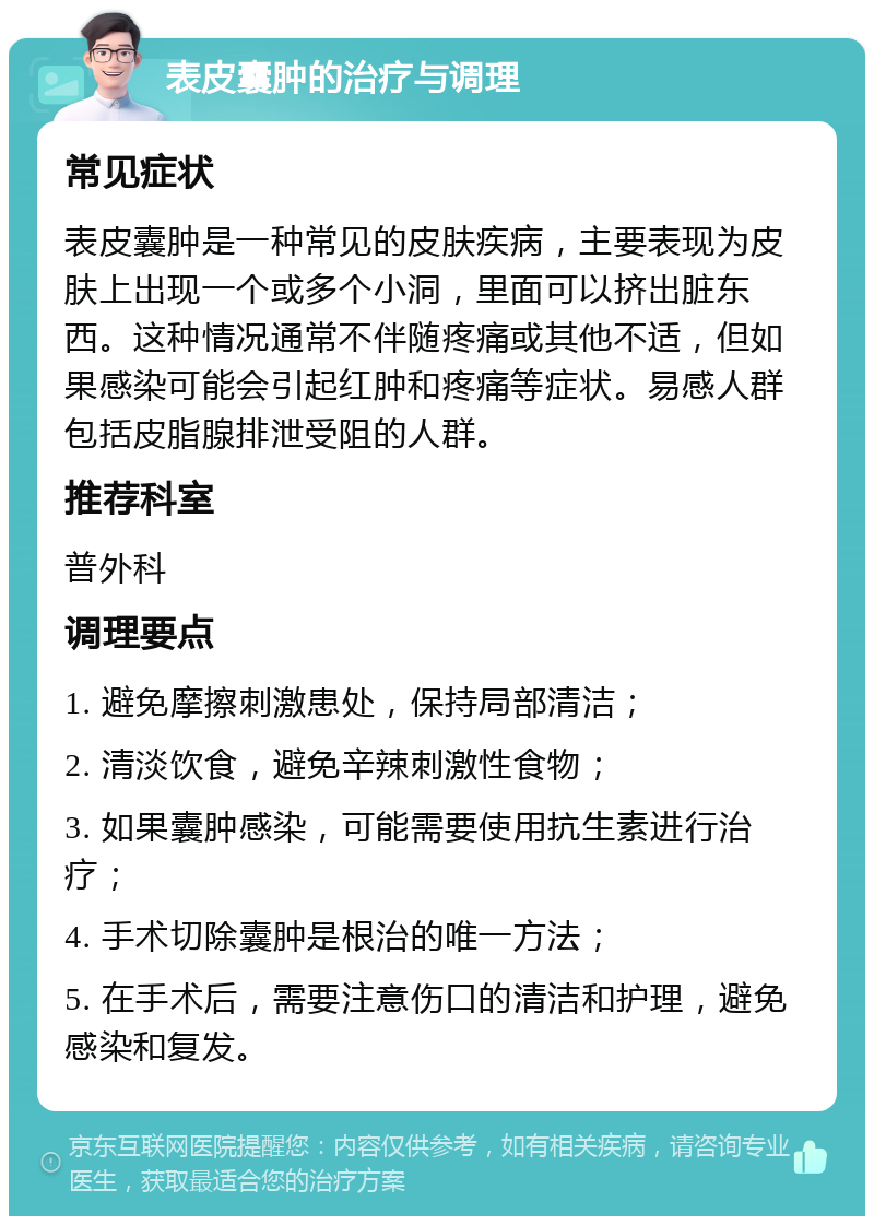 表皮囊肿的治疗与调理 常见症状 表皮囊肿是一种常见的皮肤疾病，主要表现为皮肤上出现一个或多个小洞，里面可以挤出脏东西。这种情况通常不伴随疼痛或其他不适，但如果感染可能会引起红肿和疼痛等症状。易感人群包括皮脂腺排泄受阻的人群。 推荐科室 普外科 调理要点 1. 避免摩擦刺激患处，保持局部清洁； 2. 清淡饮食，避免辛辣刺激性食物； 3. 如果囊肿感染，可能需要使用抗生素进行治疗； 4. 手术切除囊肿是根治的唯一方法； 5. 在手术后，需要注意伤口的清洁和护理，避免感染和复发。