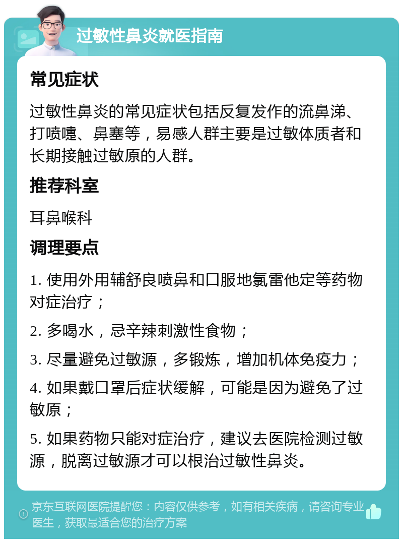 过敏性鼻炎就医指南 常见症状 过敏性鼻炎的常见症状包括反复发作的流鼻涕、打喷嚏、鼻塞等，易感人群主要是过敏体质者和长期接触过敏原的人群。 推荐科室 耳鼻喉科 调理要点 1. 使用外用辅舒良喷鼻和口服地氯雷他定等药物对症治疗； 2. 多喝水，忌辛辣刺激性食物； 3. 尽量避免过敏源，多锻炼，增加机体免疫力； 4. 如果戴口罩后症状缓解，可能是因为避免了过敏原； 5. 如果药物只能对症治疗，建议去医院检测过敏源，脱离过敏源才可以根治过敏性鼻炎。