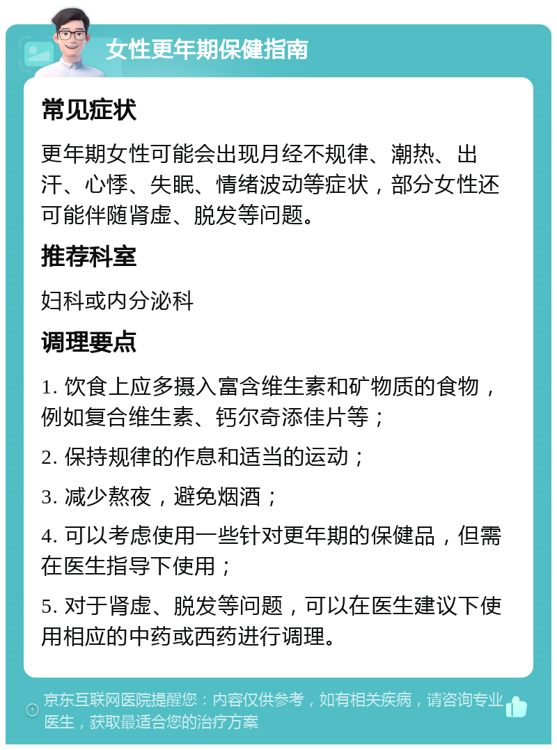 女性更年期保健指南 常见症状 更年期女性可能会出现月经不规律、潮热、出汗、心悸、失眠、情绪波动等症状，部分女性还可能伴随肾虚、脱发等问题。 推荐科室 妇科或内分泌科 调理要点 1. 饮食上应多摄入富含维生素和矿物质的食物，例如复合维生素、钙尔奇添佳片等； 2. 保持规律的作息和适当的运动； 3. 减少熬夜，避免烟酒； 4. 可以考虑使用一些针对更年期的保健品，但需在医生指导下使用； 5. 对于肾虚、脱发等问题，可以在医生建议下使用相应的中药或西药进行调理。