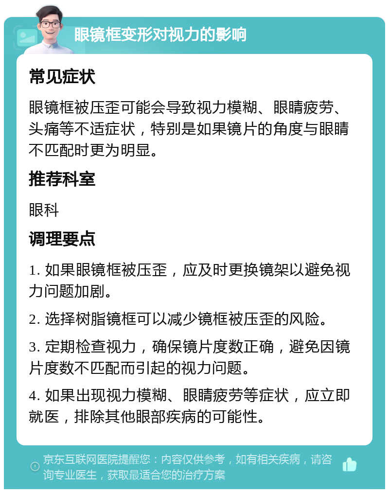 眼镜框变形对视力的影响 常见症状 眼镜框被压歪可能会导致视力模糊、眼睛疲劳、头痛等不适症状，特别是如果镜片的角度与眼睛不匹配时更为明显。 推荐科室 眼科 调理要点 1. 如果眼镜框被压歪，应及时更换镜架以避免视力问题加剧。 2. 选择树脂镜框可以减少镜框被压歪的风险。 3. 定期检查视力，确保镜片度数正确，避免因镜片度数不匹配而引起的视力问题。 4. 如果出现视力模糊、眼睛疲劳等症状，应立即就医，排除其他眼部疾病的可能性。