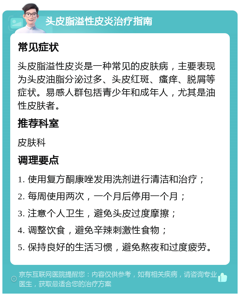 头皮脂溢性皮炎治疗指南 常见症状 头皮脂溢性皮炎是一种常见的皮肤病，主要表现为头皮油脂分泌过多、头皮红斑、瘙痒、脱屑等症状。易感人群包括青少年和成年人，尤其是油性皮肤者。 推荐科室 皮肤科 调理要点 1. 使用复方酮康唑发用洗剂进行清洁和治疗； 2. 每周使用两次，一个月后停用一个月； 3. 注意个人卫生，避免头皮过度摩擦； 4. 调整饮食，避免辛辣刺激性食物； 5. 保持良好的生活习惯，避免熬夜和过度疲劳。