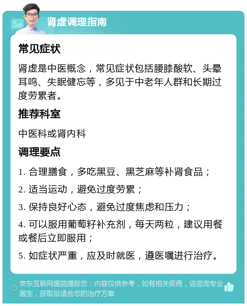 肾虚调理指南 常见症状 肾虚是中医概念，常见症状包括腰膝酸软、头晕耳鸣、失眠健忘等，多见于中老年人群和长期过度劳累者。 推荐科室 中医科或肾内科 调理要点 1. 合理膳食，多吃黑豆、黑芝麻等补肾食品； 2. 适当运动，避免过度劳累； 3. 保持良好心态，避免过度焦虑和压力； 4. 可以服用葡萄籽补充剂，每天两粒，建议用餐或餐后立即服用； 5. 如症状严重，应及时就医，遵医嘱进行治疗。