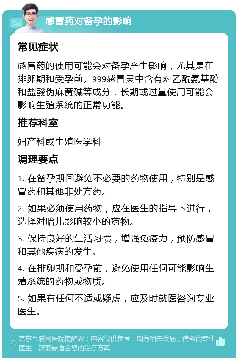 感冒药对备孕的影响 常见症状 感冒药的使用可能会对备孕产生影响，尤其是在排卵期和受孕前。999感冒灵中含有对乙酰氨基酚和盐酸伪麻黄碱等成分，长期或过量使用可能会影响生殖系统的正常功能。 推荐科室 妇产科或生殖医学科 调理要点 1. 在备孕期间避免不必要的药物使用，特别是感冒药和其他非处方药。 2. 如果必须使用药物，应在医生的指导下进行，选择对胎儿影响较小的药物。 3. 保持良好的生活习惯，增强免疫力，预防感冒和其他疾病的发生。 4. 在排卵期和受孕前，避免使用任何可能影响生殖系统的药物或物质。 5. 如果有任何不适或疑虑，应及时就医咨询专业医生。