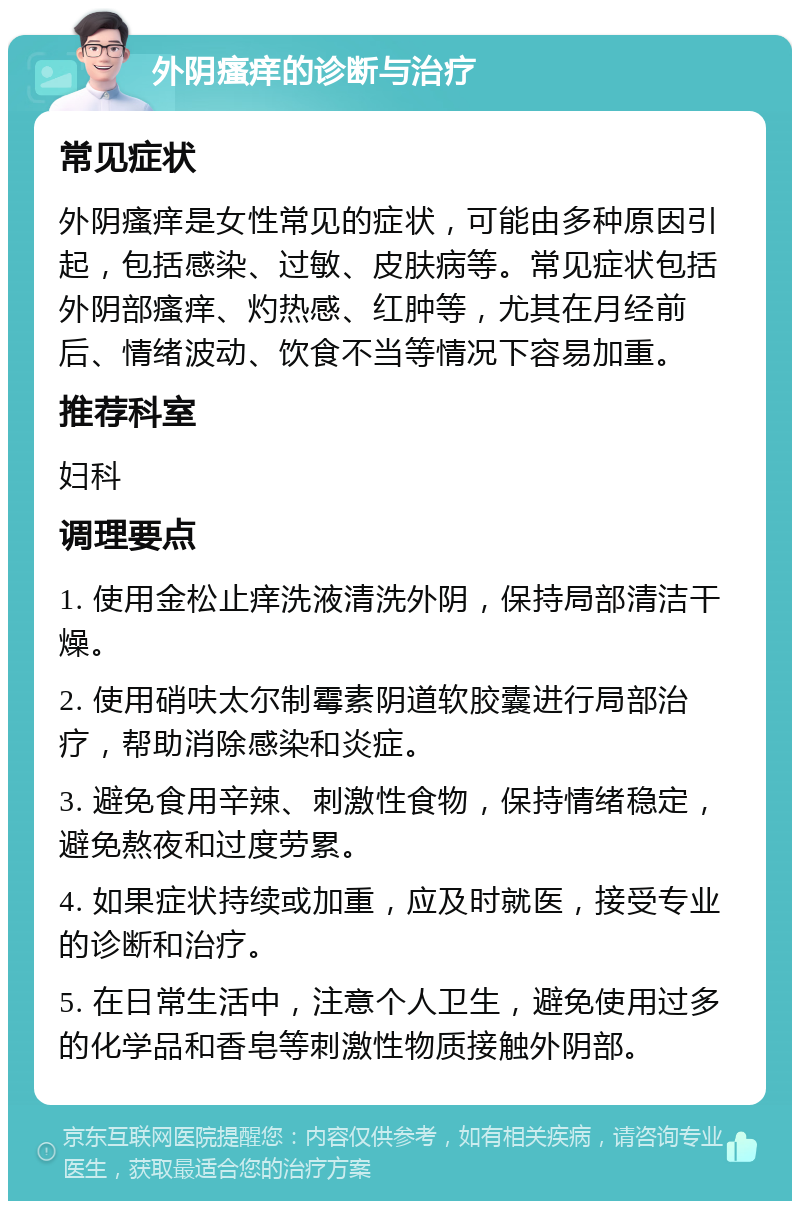 外阴瘙痒的诊断与治疗 常见症状 外阴瘙痒是女性常见的症状，可能由多种原因引起，包括感染、过敏、皮肤病等。常见症状包括外阴部瘙痒、灼热感、红肿等，尤其在月经前后、情绪波动、饮食不当等情况下容易加重。 推荐科室 妇科 调理要点 1. 使用金松止痒洗液清洗外阴，保持局部清洁干燥。 2. 使用硝呋太尔制霉素阴道软胶囊进行局部治疗，帮助消除感染和炎症。 3. 避免食用辛辣、刺激性食物，保持情绪稳定，避免熬夜和过度劳累。 4. 如果症状持续或加重，应及时就医，接受专业的诊断和治疗。 5. 在日常生活中，注意个人卫生，避免使用过多的化学品和香皂等刺激性物质接触外阴部。