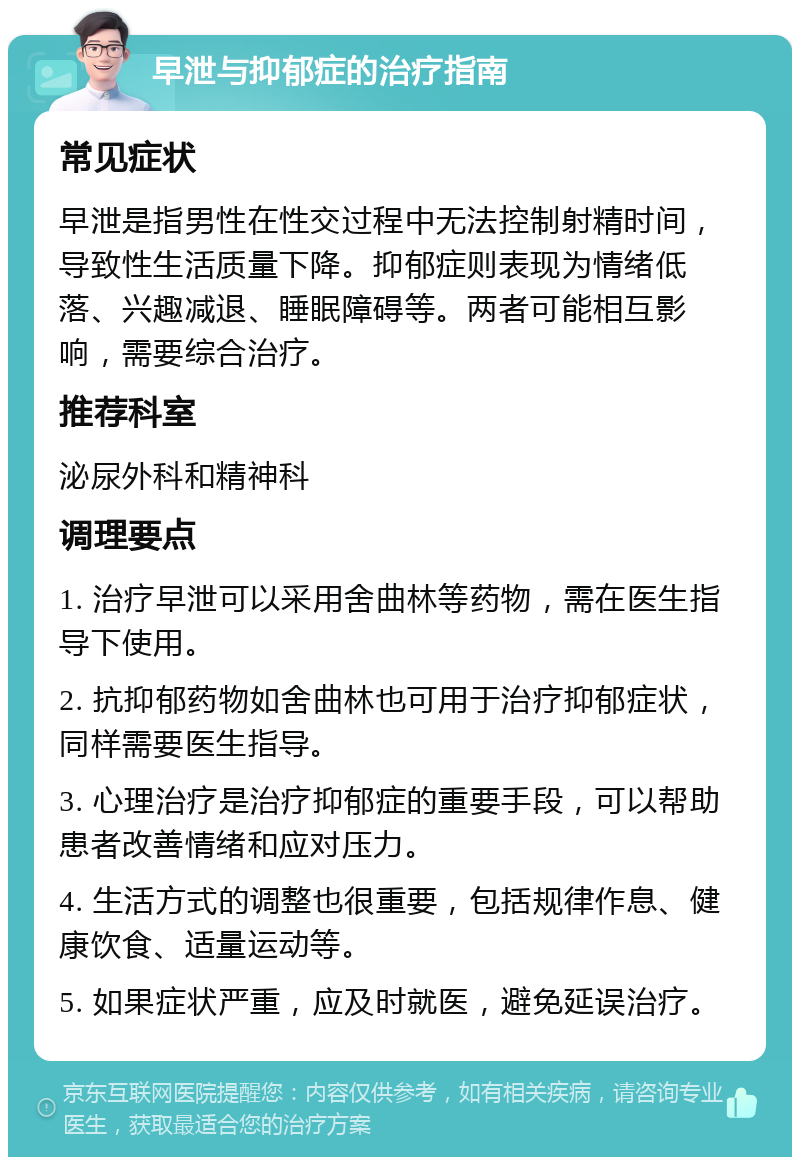 早泄与抑郁症的治疗指南 常见症状 早泄是指男性在性交过程中无法控制射精时间，导致性生活质量下降。抑郁症则表现为情绪低落、兴趣减退、睡眠障碍等。两者可能相互影响，需要综合治疗。 推荐科室 泌尿外科和精神科 调理要点 1. 治疗早泄可以采用舍曲林等药物，需在医生指导下使用。 2. 抗抑郁药物如舍曲林也可用于治疗抑郁症状，同样需要医生指导。 3. 心理治疗是治疗抑郁症的重要手段，可以帮助患者改善情绪和应对压力。 4. 生活方式的调整也很重要，包括规律作息、健康饮食、适量运动等。 5. 如果症状严重，应及时就医，避免延误治疗。