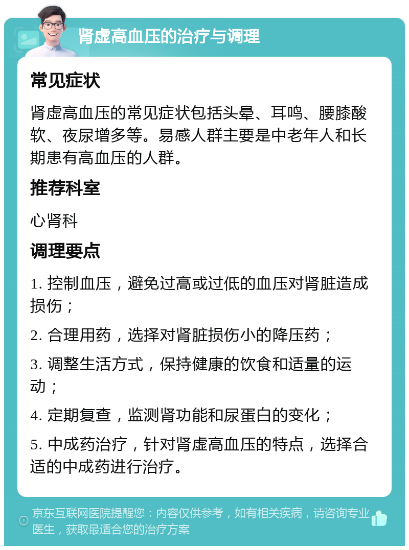 肾虚高血压的治疗与调理 常见症状 肾虚高血压的常见症状包括头晕、耳鸣、腰膝酸软、夜尿增多等。易感人群主要是中老年人和长期患有高血压的人群。 推荐科室 心肾科 调理要点 1. 控制血压，避免过高或过低的血压对肾脏造成损伤； 2. 合理用药，选择对肾脏损伤小的降压药； 3. 调整生活方式，保持健康的饮食和适量的运动； 4. 定期复查，监测肾功能和尿蛋白的变化； 5. 中成药治疗，针对肾虚高血压的特点，选择合适的中成药进行治疗。