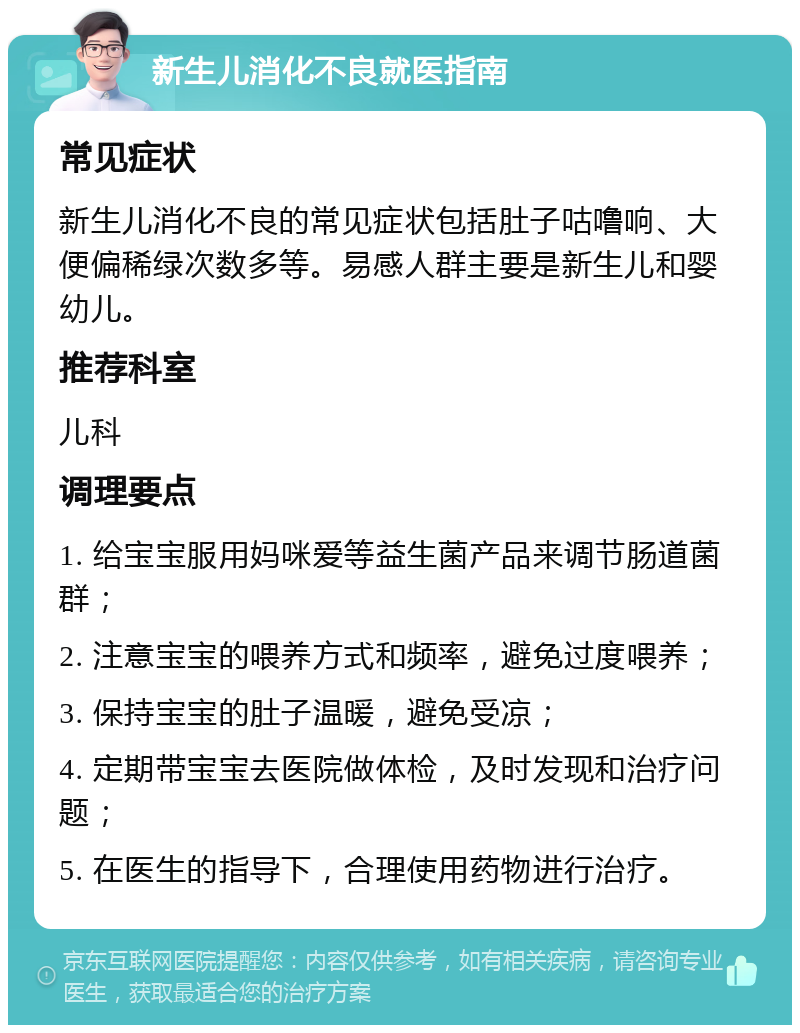 新生儿消化不良就医指南 常见症状 新生儿消化不良的常见症状包括肚子咕噜响、大便偏稀绿次数多等。易感人群主要是新生儿和婴幼儿。 推荐科室 儿科 调理要点 1. 给宝宝服用妈咪爱等益生菌产品来调节肠道菌群； 2. 注意宝宝的喂养方式和频率，避免过度喂养； 3. 保持宝宝的肚子温暖，避免受凉； 4. 定期带宝宝去医院做体检，及时发现和治疗问题； 5. 在医生的指导下，合理使用药物进行治疗。