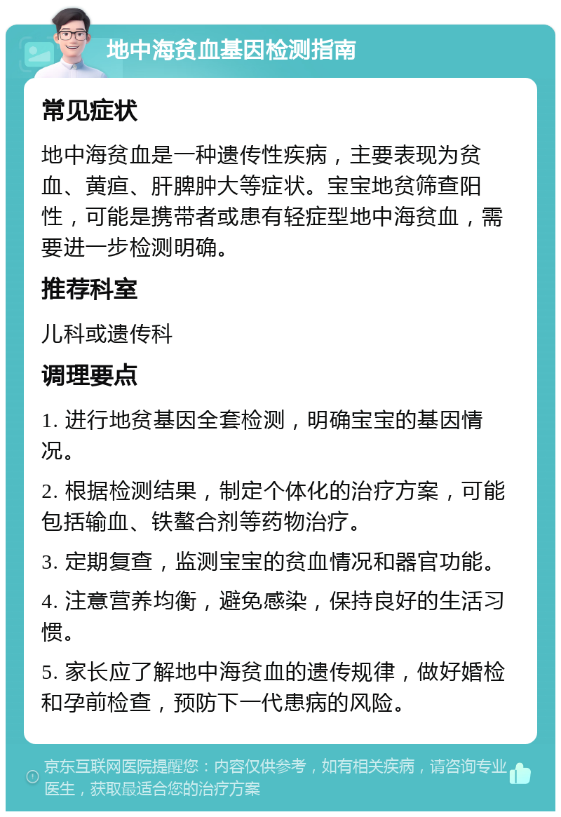 地中海贫血基因检测指南 常见症状 地中海贫血是一种遗传性疾病，主要表现为贫血、黄疸、肝脾肿大等症状。宝宝地贫筛查阳性，可能是携带者或患有轻症型地中海贫血，需要进一步检测明确。 推荐科室 儿科或遗传科 调理要点 1. 进行地贫基因全套检测，明确宝宝的基因情况。 2. 根据检测结果，制定个体化的治疗方案，可能包括输血、铁螯合剂等药物治疗。 3. 定期复查，监测宝宝的贫血情况和器官功能。 4. 注意营养均衡，避免感染，保持良好的生活习惯。 5. 家长应了解地中海贫血的遗传规律，做好婚检和孕前检查，预防下一代患病的风险。