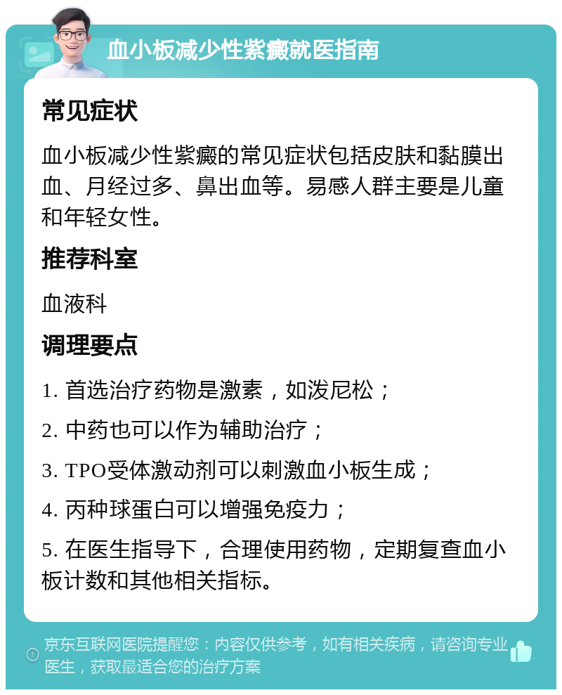 血小板减少性紫癜就医指南 常见症状 血小板减少性紫癜的常见症状包括皮肤和黏膜出血、月经过多、鼻出血等。易感人群主要是儿童和年轻女性。 推荐科室 血液科 调理要点 1. 首选治疗药物是激素，如泼尼松； 2. 中药也可以作为辅助治疗； 3. TPO受体激动剂可以刺激血小板生成； 4. 丙种球蛋白可以增强免疫力； 5. 在医生指导下，合理使用药物，定期复查血小板计数和其他相关指标。