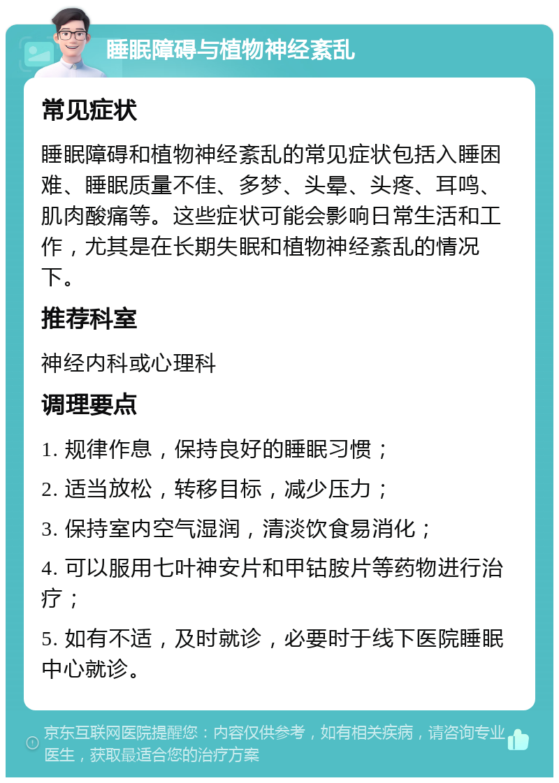 睡眠障碍与植物神经紊乱 常见症状 睡眠障碍和植物神经紊乱的常见症状包括入睡困难、睡眠质量不佳、多梦、头晕、头疼、耳鸣、肌肉酸痛等。这些症状可能会影响日常生活和工作，尤其是在长期失眠和植物神经紊乱的情况下。 推荐科室 神经内科或心理科 调理要点 1. 规律作息，保持良好的睡眠习惯； 2. 适当放松，转移目标，减少压力； 3. 保持室内空气湿润，清淡饮食易消化； 4. 可以服用七叶神安片和甲钴胺片等药物进行治疗； 5. 如有不适，及时就诊，必要时于线下医院睡眠中心就诊。