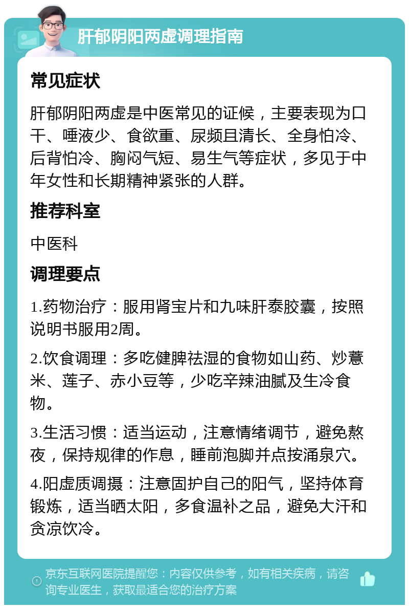 肝郁阴阳两虚调理指南 常见症状 肝郁阴阳两虚是中医常见的证候，主要表现为口干、唾液少、食欲重、尿频且清长、全身怕冷、后背怕冷、胸闷气短、易生气等症状，多见于中年女性和长期精神紧张的人群。 推荐科室 中医科 调理要点 1.药物治疗：服用肾宝片和九味肝泰胶囊，按照说明书服用2周。 2.饮食调理：多吃健脾祛湿的食物如山药、炒薏米、莲子、赤小豆等，少吃辛辣油腻及生冷食物。 3.生活习惯：适当运动，注意情绪调节，避免熬夜，保持规律的作息，睡前泡脚并点按涌泉穴。 4.阳虚质调摄：注意固护自己的阳气，坚持体育锻炼，适当晒太阳，多食温补之品，避免大汗和贪凉饮冷。