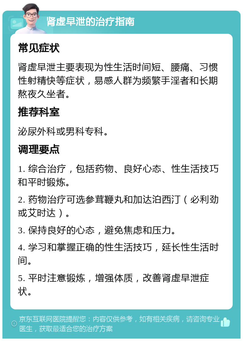 肾虚早泄的治疗指南 常见症状 肾虚早泄主要表现为性生活时间短、腰痛、习惯性射精快等症状，易感人群为频繁手淫者和长期熬夜久坐者。 推荐科室 泌尿外科或男科专科。 调理要点 1. 综合治疗，包括药物、良好心态、性生活技巧和平时锻炼。 2. 药物治疗可选参茸鞭丸和加达泊西汀（必利劲或艾时达）。 3. 保持良好的心态，避免焦虑和压力。 4. 学习和掌握正确的性生活技巧，延长性生活时间。 5. 平时注意锻炼，增强体质，改善肾虚早泄症状。