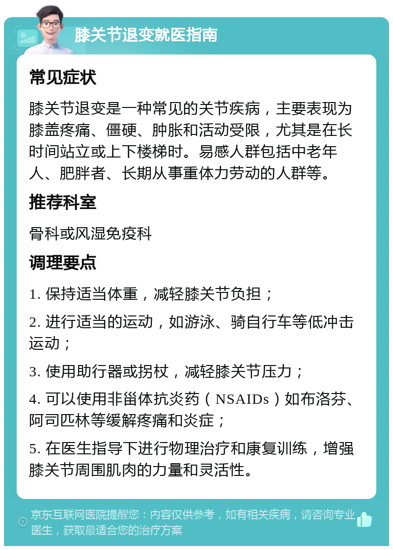 膝关节退变就医指南 常见症状 膝关节退变是一种常见的关节疾病，主要表现为膝盖疼痛、僵硬、肿胀和活动受限，尤其是在长时间站立或上下楼梯时。易感人群包括中老年人、肥胖者、长期从事重体力劳动的人群等。 推荐科室 骨科或风湿免疫科 调理要点 1. 保持适当体重，减轻膝关节负担； 2. 进行适当的运动，如游泳、骑自行车等低冲击运动； 3. 使用助行器或拐杖，减轻膝关节压力； 4. 可以使用非甾体抗炎药（NSAIDs）如布洛芬、阿司匹林等缓解疼痛和炎症； 5. 在医生指导下进行物理治疗和康复训练，增强膝关节周围肌肉的力量和灵活性。