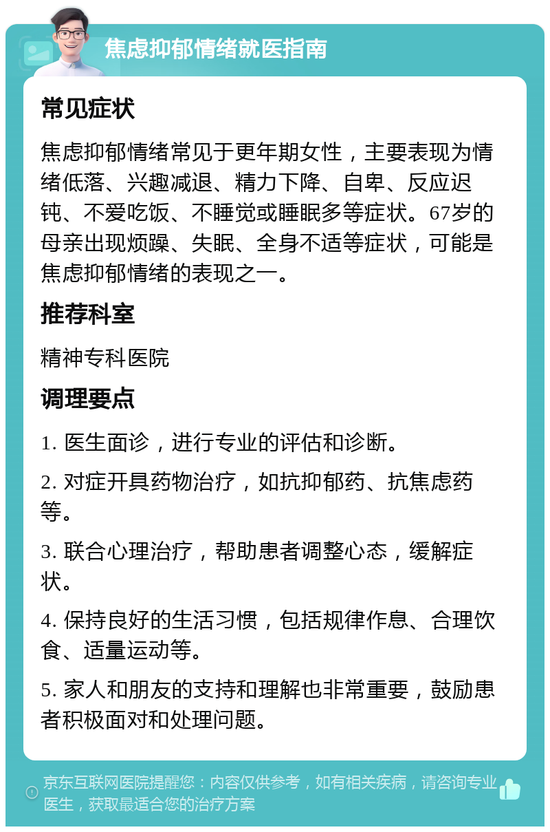 焦虑抑郁情绪就医指南 常见症状 焦虑抑郁情绪常见于更年期女性，主要表现为情绪低落、兴趣减退、精力下降、自卑、反应迟钝、不爱吃饭、不睡觉或睡眠多等症状。67岁的母亲出现烦躁、失眠、全身不适等症状，可能是焦虑抑郁情绪的表现之一。 推荐科室 精神专科医院 调理要点 1. 医生面诊，进行专业的评估和诊断。 2. 对症开具药物治疗，如抗抑郁药、抗焦虑药等。 3. 联合心理治疗，帮助患者调整心态，缓解症状。 4. 保持良好的生活习惯，包括规律作息、合理饮食、适量运动等。 5. 家人和朋友的支持和理解也非常重要，鼓励患者积极面对和处理问题。