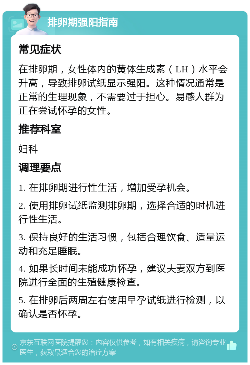 排卵期强阳指南 常见症状 在排卵期，女性体内的黄体生成素（LH）水平会升高，导致排卵试纸显示强阳。这种情况通常是正常的生理现象，不需要过于担心。易感人群为正在尝试怀孕的女性。 推荐科室 妇科 调理要点 1. 在排卵期进行性生活，增加受孕机会。 2. 使用排卵试纸监测排卵期，选择合适的时机进行性生活。 3. 保持良好的生活习惯，包括合理饮食、适量运动和充足睡眠。 4. 如果长时间未能成功怀孕，建议夫妻双方到医院进行全面的生殖健康检查。 5. 在排卵后两周左右使用早孕试纸进行检测，以确认是否怀孕。