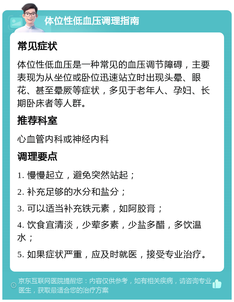 体位性低血压调理指南 常见症状 体位性低血压是一种常见的血压调节障碍，主要表现为从坐位或卧位迅速站立时出现头晕、眼花、甚至晕厥等症状，多见于老年人、孕妇、长期卧床者等人群。 推荐科室 心血管内科或神经内科 调理要点 1. 慢慢起立，避免突然站起； 2. 补充足够的水分和盐分； 3. 可以适当补充铁元素，如阿胶膏； 4. 饮食宜清淡，少荤多素，少盐多醋，多饮温水； 5. 如果症状严重，应及时就医，接受专业治疗。