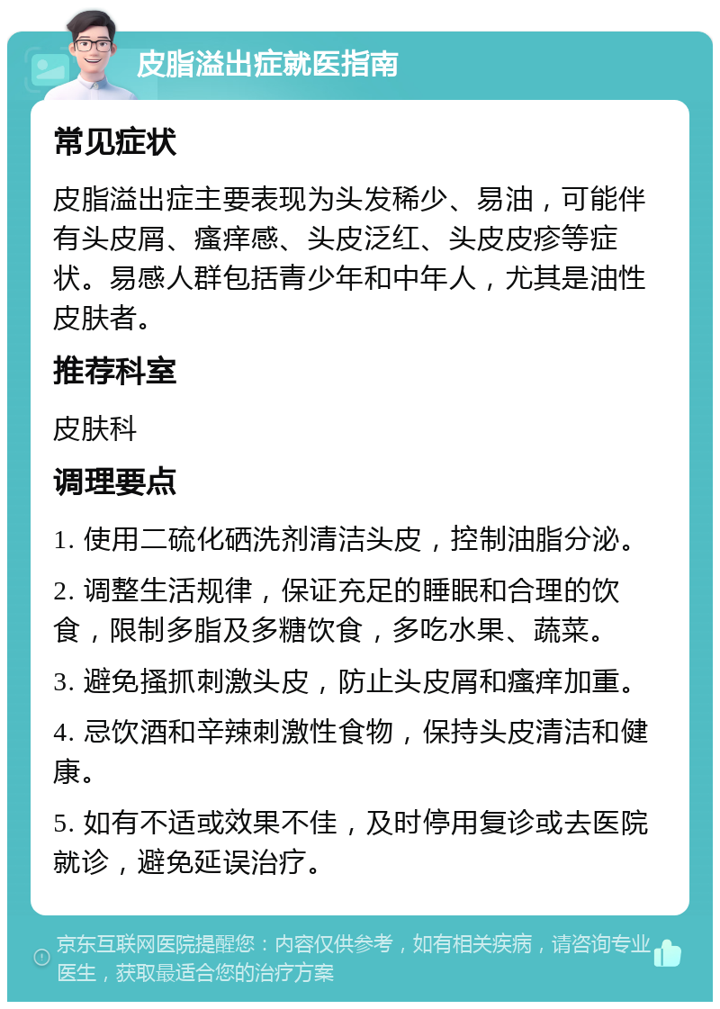 皮脂溢出症就医指南 常见症状 皮脂溢出症主要表现为头发稀少、易油，可能伴有头皮屑、瘙痒感、头皮泛红、头皮皮疹等症状。易感人群包括青少年和中年人，尤其是油性皮肤者。 推荐科室 皮肤科 调理要点 1. 使用二硫化硒洗剂清洁头皮，控制油脂分泌。 2. 调整生活规律，保证充足的睡眠和合理的饮食，限制多脂及多糖饮食，多吃水果、蔬菜。 3. 避免搔抓刺激头皮，防止头皮屑和瘙痒加重。 4. 忌饮酒和辛辣刺激性食物，保持头皮清洁和健康。 5. 如有不适或效果不佳，及时停用复诊或去医院就诊，避免延误治疗。