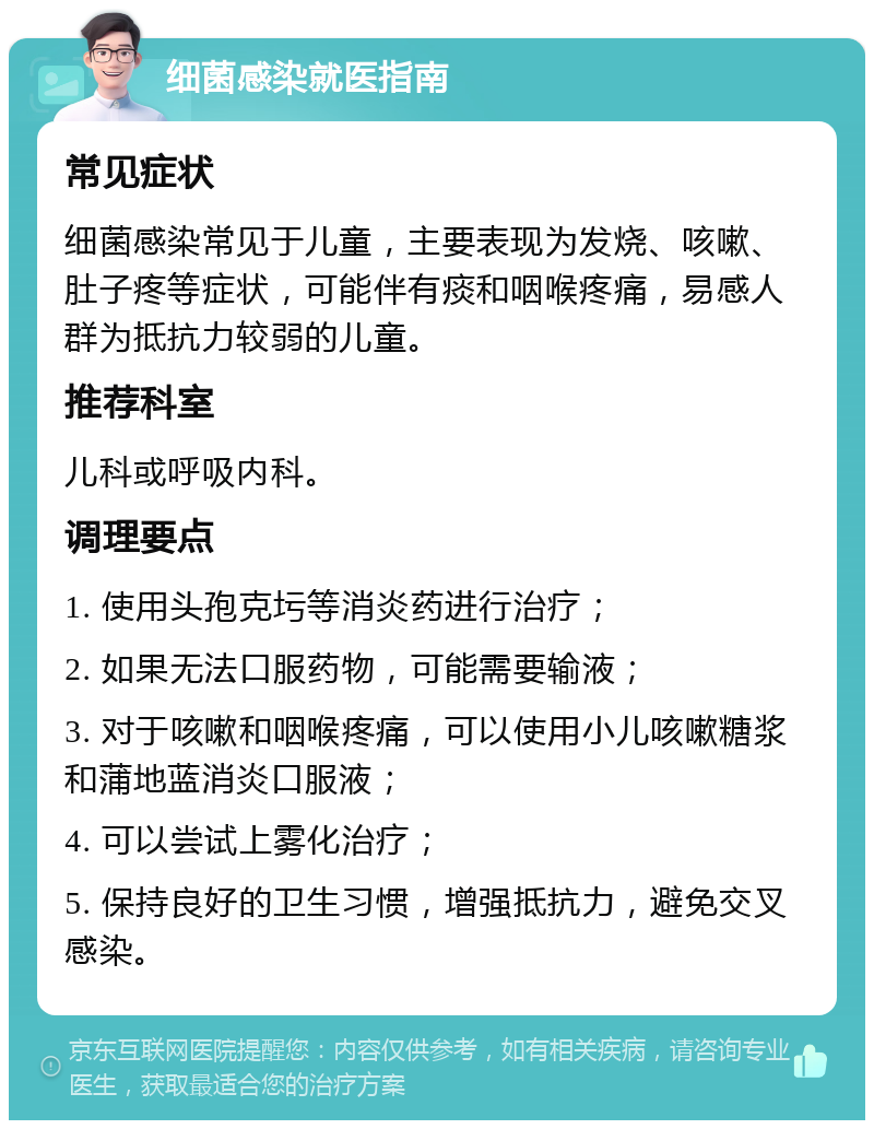 细菌感染就医指南 常见症状 细菌感染常见于儿童，主要表现为发烧、咳嗽、肚子疼等症状，可能伴有痰和咽喉疼痛，易感人群为抵抗力较弱的儿童。 推荐科室 儿科或呼吸内科。 调理要点 1. 使用头孢克圬等消炎药进行治疗； 2. 如果无法口服药物，可能需要输液； 3. 对于咳嗽和咽喉疼痛，可以使用小儿咳嗽糖浆和蒲地蓝消炎口服液； 4. 可以尝试上雾化治疗； 5. 保持良好的卫生习惯，增强抵抗力，避免交叉感染。