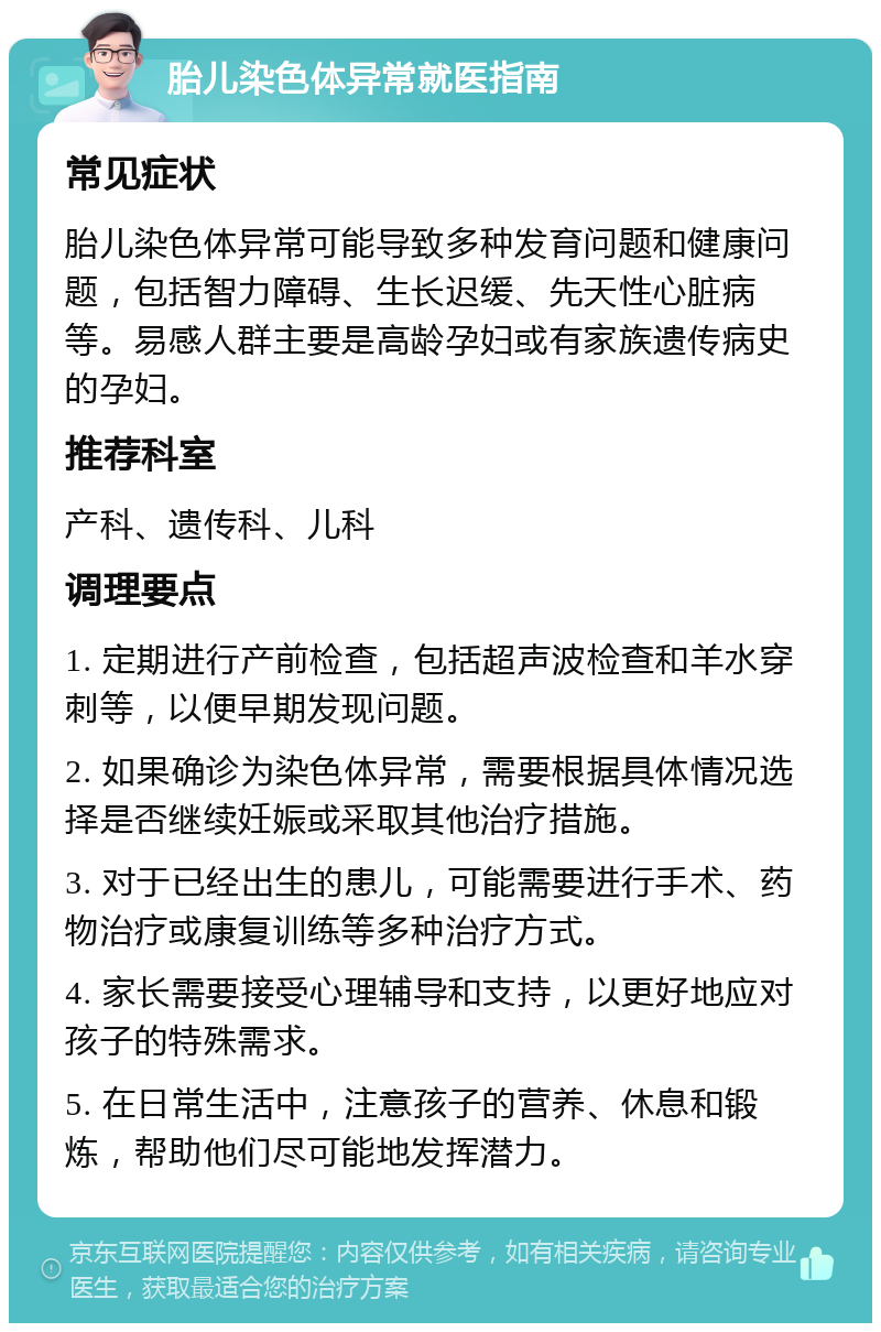 胎儿染色体异常就医指南 常见症状 胎儿染色体异常可能导致多种发育问题和健康问题，包括智力障碍、生长迟缓、先天性心脏病等。易感人群主要是高龄孕妇或有家族遗传病史的孕妇。 推荐科室 产科、遗传科、儿科 调理要点 1. 定期进行产前检查，包括超声波检查和羊水穿刺等，以便早期发现问题。 2. 如果确诊为染色体异常，需要根据具体情况选择是否继续妊娠或采取其他治疗措施。 3. 对于已经出生的患儿，可能需要进行手术、药物治疗或康复训练等多种治疗方式。 4. 家长需要接受心理辅导和支持，以更好地应对孩子的特殊需求。 5. 在日常生活中，注意孩子的营养、休息和锻炼，帮助他们尽可能地发挥潜力。