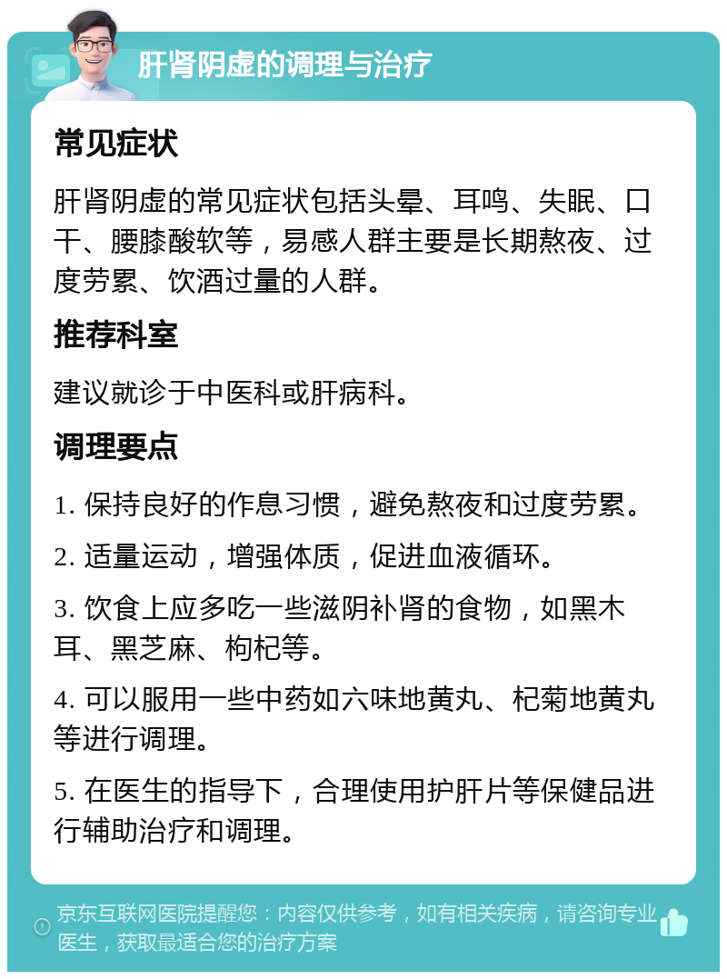 肝肾阴虚的调理与治疗 常见症状 肝肾阴虚的常见症状包括头晕、耳鸣、失眠、口干、腰膝酸软等，易感人群主要是长期熬夜、过度劳累、饮酒过量的人群。 推荐科室 建议就诊于中医科或肝病科。 调理要点 1. 保持良好的作息习惯，避免熬夜和过度劳累。 2. 适量运动，增强体质，促进血液循环。 3. 饮食上应多吃一些滋阴补肾的食物，如黑木耳、黑芝麻、枸杞等。 4. 可以服用一些中药如六味地黄丸、杞菊地黄丸等进行调理。 5. 在医生的指导下，合理使用护肝片等保健品进行辅助治疗和调理。