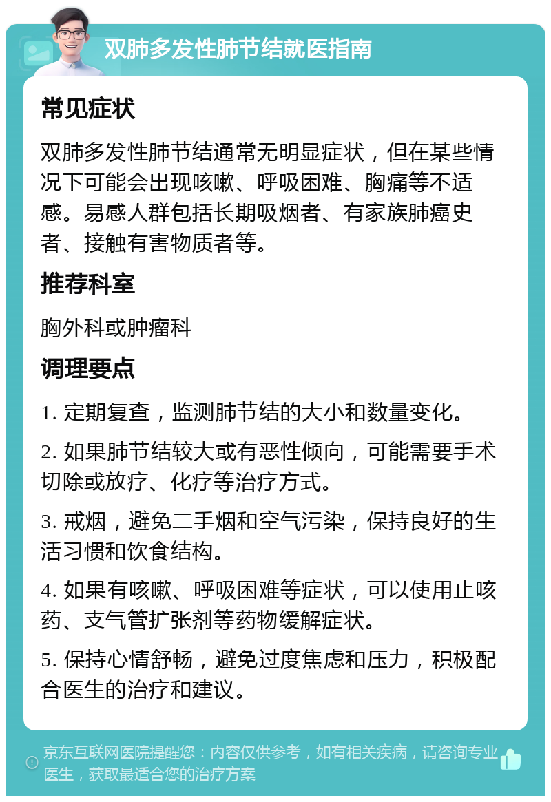 双肺多发性肺节结就医指南 常见症状 双肺多发性肺节结通常无明显症状，但在某些情况下可能会出现咳嗽、呼吸困难、胸痛等不适感。易感人群包括长期吸烟者、有家族肺癌史者、接触有害物质者等。 推荐科室 胸外科或肿瘤科 调理要点 1. 定期复查，监测肺节结的大小和数量变化。 2. 如果肺节结较大或有恶性倾向，可能需要手术切除或放疗、化疗等治疗方式。 3. 戒烟，避免二手烟和空气污染，保持良好的生活习惯和饮食结构。 4. 如果有咳嗽、呼吸困难等症状，可以使用止咳药、支气管扩张剂等药物缓解症状。 5. 保持心情舒畅，避免过度焦虑和压力，积极配合医生的治疗和建议。