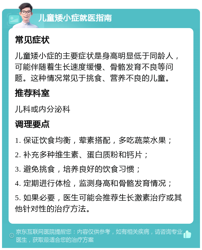 儿童矮小症就医指南 常见症状 儿童矮小症的主要症状是身高明显低于同龄人，可能伴随着生长速度缓慢、骨骼发育不良等问题。这种情况常见于挑食、营养不良的儿童。 推荐科室 儿科或内分泌科 调理要点 1. 保证饮食均衡，荤素搭配，多吃蔬菜水果； 2. 补充多种维生素、蛋白质粉和钙片； 3. 避免挑食，培养良好的饮食习惯； 4. 定期进行体检，监测身高和骨骼发育情况； 5. 如果必要，医生可能会推荐生长激素治疗或其他针对性的治疗方法。