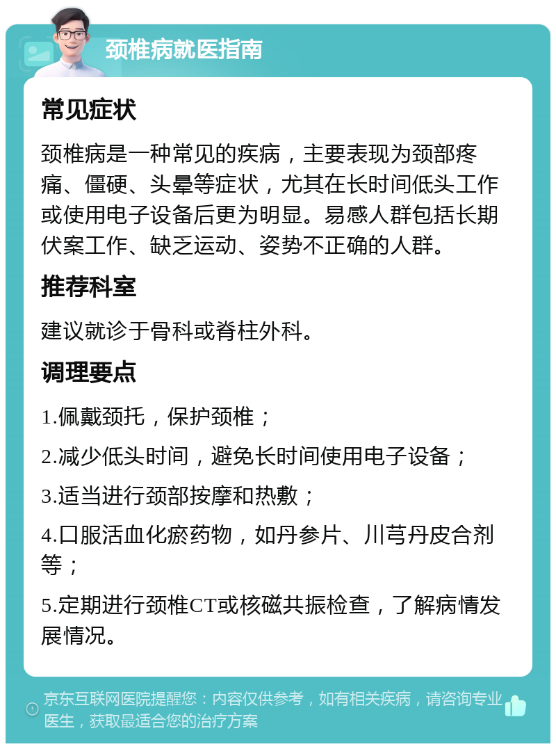 颈椎病就医指南 常见症状 颈椎病是一种常见的疾病，主要表现为颈部疼痛、僵硬、头晕等症状，尤其在长时间低头工作或使用电子设备后更为明显。易感人群包括长期伏案工作、缺乏运动、姿势不正确的人群。 推荐科室 建议就诊于骨科或脊柱外科。 调理要点 1.佩戴颈托，保护颈椎； 2.减少低头时间，避免长时间使用电子设备； 3.适当进行颈部按摩和热敷； 4.口服活血化瘀药物，如丹参片、川芎丹皮合剂等； 5.定期进行颈椎CT或核磁共振检查，了解病情发展情况。