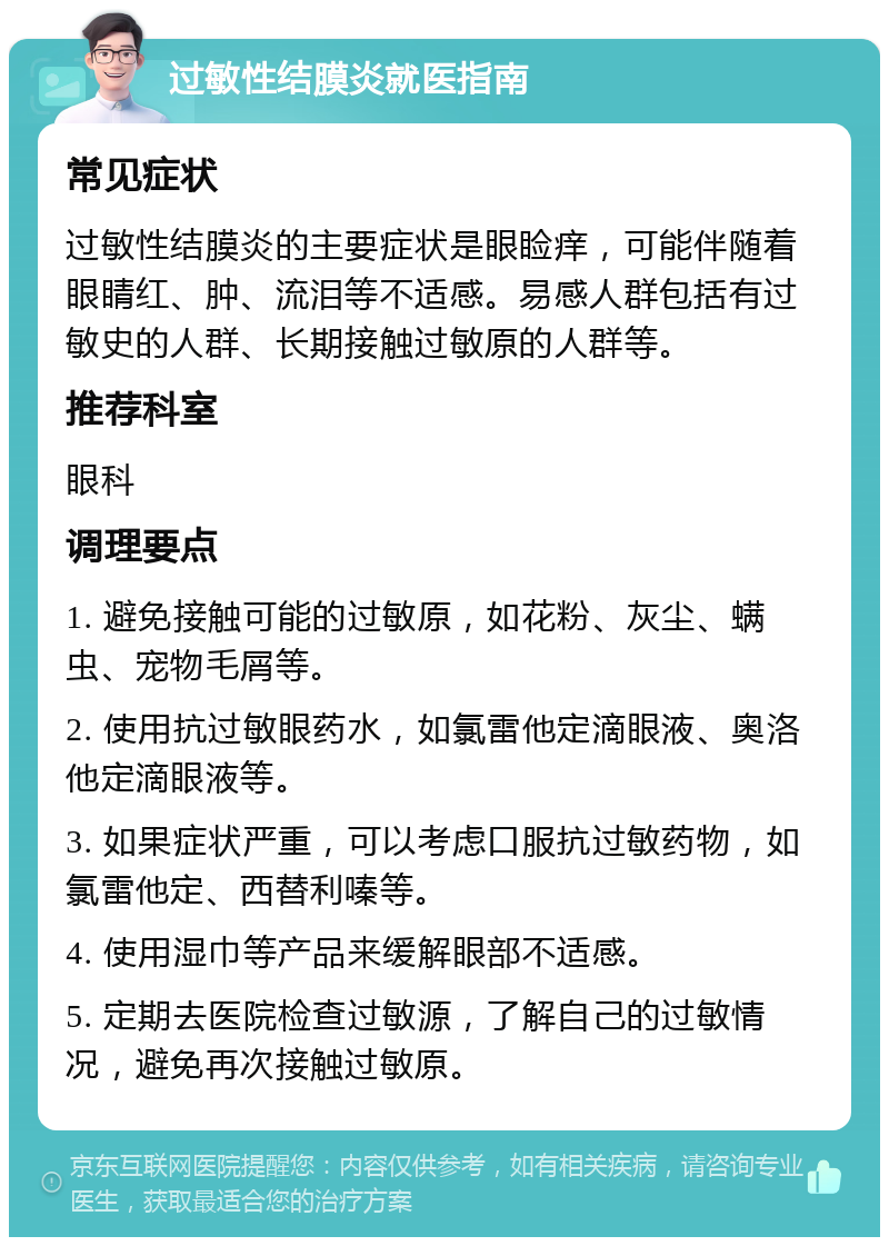 过敏性结膜炎就医指南 常见症状 过敏性结膜炎的主要症状是眼睑痒，可能伴随着眼睛红、肿、流泪等不适感。易感人群包括有过敏史的人群、长期接触过敏原的人群等。 推荐科室 眼科 调理要点 1. 避免接触可能的过敏原，如花粉、灰尘、螨虫、宠物毛屑等。 2. 使用抗过敏眼药水，如氯雷他定滴眼液、奥洛他定滴眼液等。 3. 如果症状严重，可以考虑口服抗过敏药物，如氯雷他定、西替利嗪等。 4. 使用湿巾等产品来缓解眼部不适感。 5. 定期去医院检查过敏源，了解自己的过敏情况，避免再次接触过敏原。