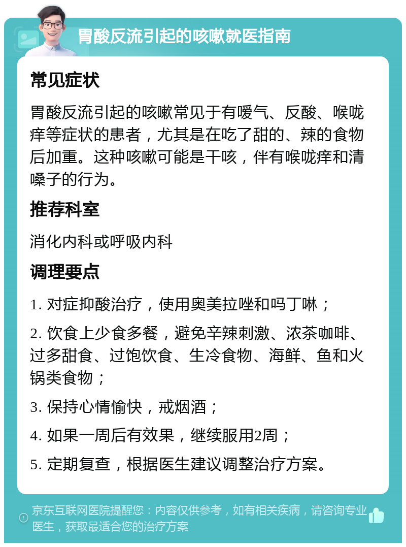 胃酸反流引起的咳嗽就医指南 常见症状 胃酸反流引起的咳嗽常见于有嗳气、反酸、喉咙痒等症状的患者，尤其是在吃了甜的、辣的食物后加重。这种咳嗽可能是干咳，伴有喉咙痒和清嗓子的行为。 推荐科室 消化内科或呼吸内科 调理要点 1. 对症抑酸治疗，使用奥美拉唑和吗丁啉； 2. 饮食上少食多餐，避免辛辣刺激、浓茶咖啡、过多甜食、过饱饮食、生冷食物、海鲜、鱼和火锅类食物； 3. 保持心情愉快，戒烟酒； 4. 如果一周后有效果，继续服用2周； 5. 定期复查，根据医生建议调整治疗方案。