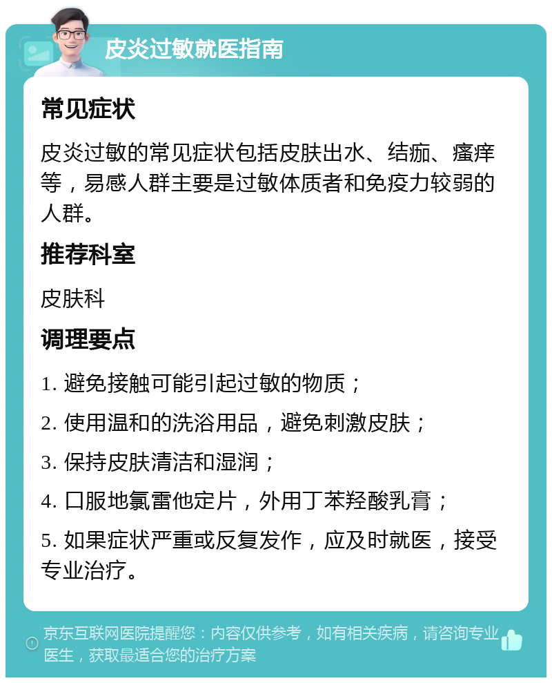 皮炎过敏就医指南 常见症状 皮炎过敏的常见症状包括皮肤出水、结痂、瘙痒等，易感人群主要是过敏体质者和免疫力较弱的人群。 推荐科室 皮肤科 调理要点 1. 避免接触可能引起过敏的物质； 2. 使用温和的洗浴用品，避免刺激皮肤； 3. 保持皮肤清洁和湿润； 4. 口服地氯雷他定片，外用丁苯羟酸乳膏； 5. 如果症状严重或反复发作，应及时就医，接受专业治疗。