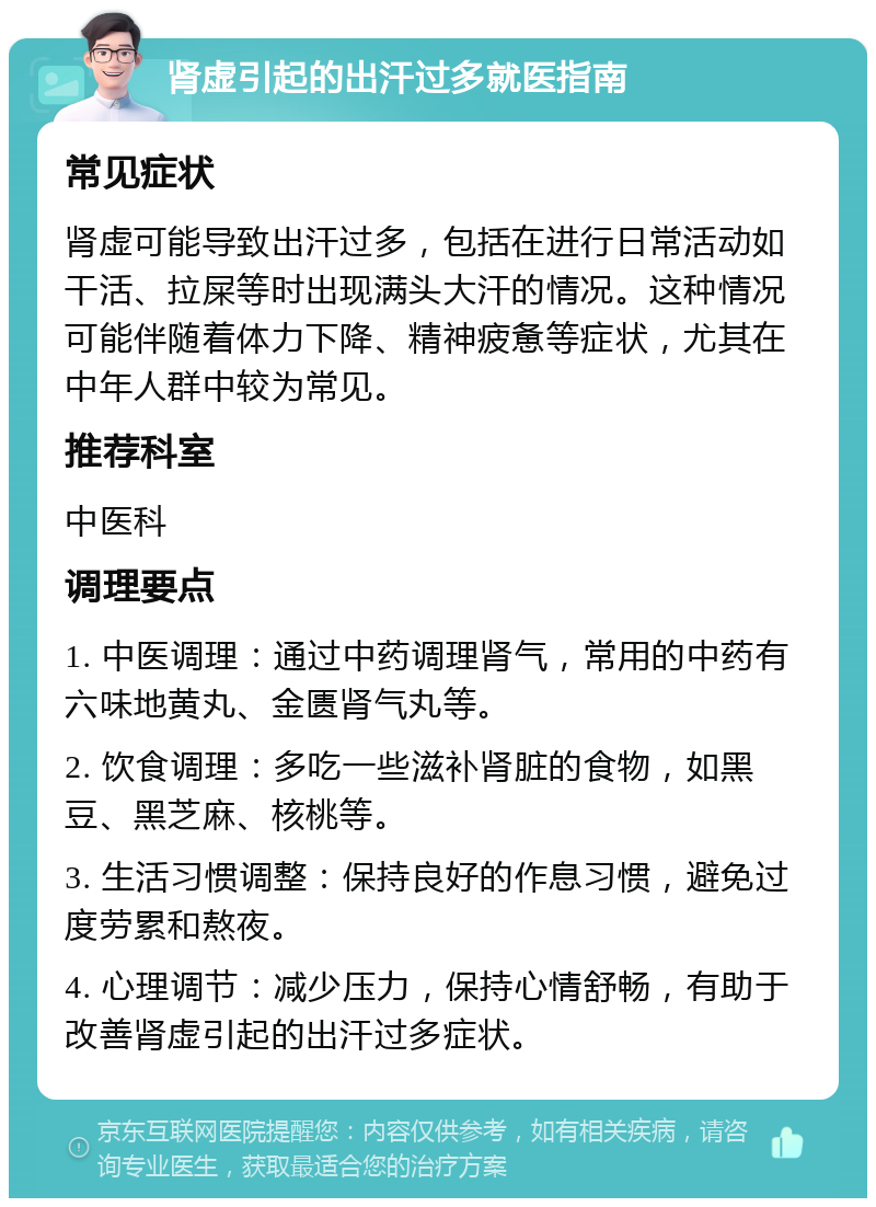 肾虚引起的出汗过多就医指南 常见症状 肾虚可能导致出汗过多，包括在进行日常活动如干活、拉屎等时出现满头大汗的情况。这种情况可能伴随着体力下降、精神疲惫等症状，尤其在中年人群中较为常见。 推荐科室 中医科 调理要点 1. 中医调理：通过中药调理肾气，常用的中药有六味地黄丸、金匮肾气丸等。 2. 饮食调理：多吃一些滋补肾脏的食物，如黑豆、黑芝麻、核桃等。 3. 生活习惯调整：保持良好的作息习惯，避免过度劳累和熬夜。 4. 心理调节：减少压力，保持心情舒畅，有助于改善肾虚引起的出汗过多症状。