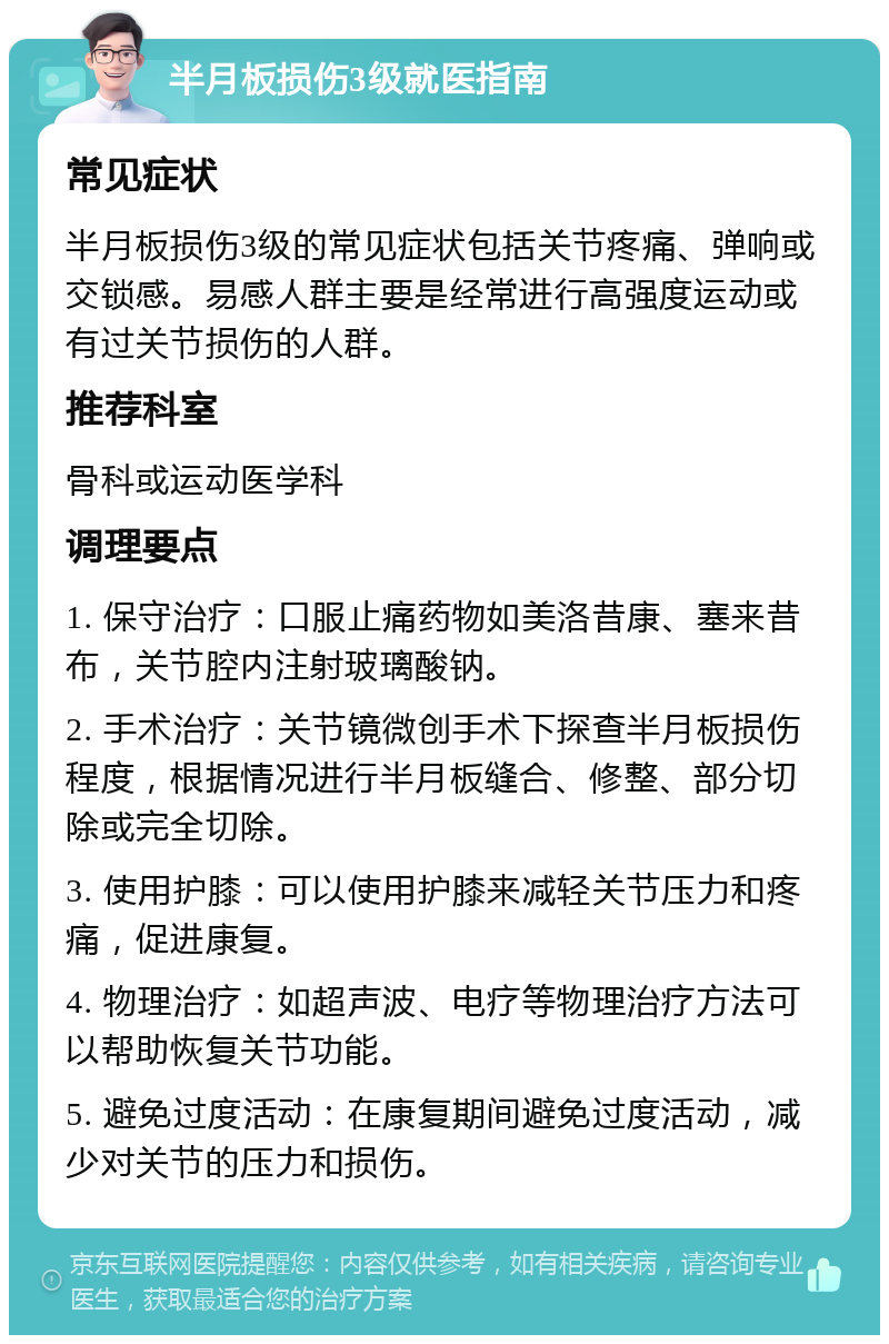 半月板损伤3级就医指南 常见症状 半月板损伤3级的常见症状包括关节疼痛、弹响或交锁感。易感人群主要是经常进行高强度运动或有过关节损伤的人群。 推荐科室 骨科或运动医学科 调理要点 1. 保守治疗：口服止痛药物如美洛昔康、塞来昔布，关节腔内注射玻璃酸钠。 2. 手术治疗：关节镜微创手术下探查半月板损伤程度，根据情况进行半月板缝合、修整、部分切除或完全切除。 3. 使用护膝：可以使用护膝来减轻关节压力和疼痛，促进康复。 4. 物理治疗：如超声波、电疗等物理治疗方法可以帮助恢复关节功能。 5. 避免过度活动：在康复期间避免过度活动，减少对关节的压力和损伤。