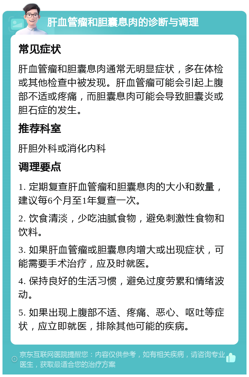 肝血管瘤和胆囊息肉的诊断与调理 常见症状 肝血管瘤和胆囊息肉通常无明显症状，多在体检或其他检查中被发现。肝血管瘤可能会引起上腹部不适或疼痛，而胆囊息肉可能会导致胆囊炎或胆石症的发生。 推荐科室 肝胆外科或消化内科 调理要点 1. 定期复查肝血管瘤和胆囊息肉的大小和数量，建议每6个月至1年复查一次。 2. 饮食清淡，少吃油腻食物，避免刺激性食物和饮料。 3. 如果肝血管瘤或胆囊息肉增大或出现症状，可能需要手术治疗，应及时就医。 4. 保持良好的生活习惯，避免过度劳累和情绪波动。 5. 如果出现上腹部不适、疼痛、恶心、呕吐等症状，应立即就医，排除其他可能的疾病。