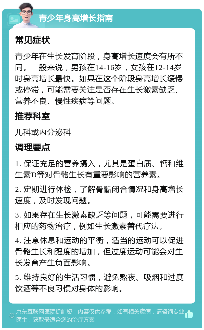 青少年身高增长指南 常见症状 青少年在生长发育阶段，身高增长速度会有所不同。一般来说，男孩在14-16岁，女孩在12-14岁时身高增长最快。如果在这个阶段身高增长缓慢或停滞，可能需要关注是否存在生长激素缺乏、营养不良、慢性疾病等问题。 推荐科室 儿科或内分泌科 调理要点 1. 保证充足的营养摄入，尤其是蛋白质、钙和维生素D等对骨骼生长有重要影响的营养素。 2. 定期进行体检，了解骨骺闭合情况和身高增长速度，及时发现问题。 3. 如果存在生长激素缺乏等问题，可能需要进行相应的药物治疗，例如生长激素替代疗法。 4. 注意休息和运动的平衡，适当的运动可以促进骨骼生长和强度的增加，但过度运动可能会对生长发育产生负面影响。 5. 维持良好的生活习惯，避免熬夜、吸烟和过度饮酒等不良习惯对身体的影响。