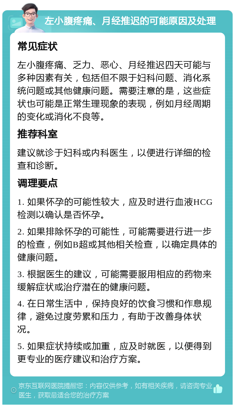 左小腹疼痛、月经推迟的可能原因及处理 常见症状 左小腹疼痛、乏力、恶心、月经推迟四天可能与多种因素有关，包括但不限于妇科问题、消化系统问题或其他健康问题。需要注意的是，这些症状也可能是正常生理现象的表现，例如月经周期的变化或消化不良等。 推荐科室 建议就诊于妇科或内科医生，以便进行详细的检查和诊断。 调理要点 1. 如果怀孕的可能性较大，应及时进行血液HCG检测以确认是否怀孕。 2. 如果排除怀孕的可能性，可能需要进行进一步的检查，例如B超或其他相关检查，以确定具体的健康问题。 3. 根据医生的建议，可能需要服用相应的药物来缓解症状或治疗潜在的健康问题。 4. 在日常生活中，保持良好的饮食习惯和作息规律，避免过度劳累和压力，有助于改善身体状况。 5. 如果症状持续或加重，应及时就医，以便得到更专业的医疗建议和治疗方案。