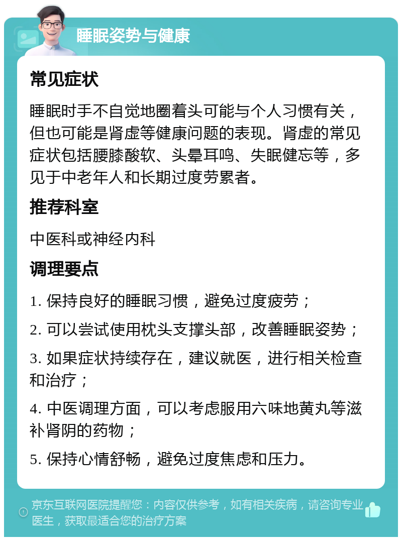 睡眠姿势与健康 常见症状 睡眠时手不自觉地圈着头可能与个人习惯有关，但也可能是肾虚等健康问题的表现。肾虚的常见症状包括腰膝酸软、头晕耳鸣、失眠健忘等，多见于中老年人和长期过度劳累者。 推荐科室 中医科或神经内科 调理要点 1. 保持良好的睡眠习惯，避免过度疲劳； 2. 可以尝试使用枕头支撑头部，改善睡眠姿势； 3. 如果症状持续存在，建议就医，进行相关检查和治疗； 4. 中医调理方面，可以考虑服用六味地黄丸等滋补肾阴的药物； 5. 保持心情舒畅，避免过度焦虑和压力。