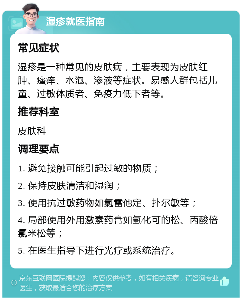 湿疹就医指南 常见症状 湿疹是一种常见的皮肤病，主要表现为皮肤红肿、瘙痒、水泡、渗液等症状。易感人群包括儿童、过敏体质者、免疫力低下者等。 推荐科室 皮肤科 调理要点 1. 避免接触可能引起过敏的物质； 2. 保持皮肤清洁和湿润； 3. 使用抗过敏药物如氯雷他定、扑尔敏等； 4. 局部使用外用激素药膏如氢化可的松、丙酸倍氯米松等； 5. 在医生指导下进行光疗或系统治疗。