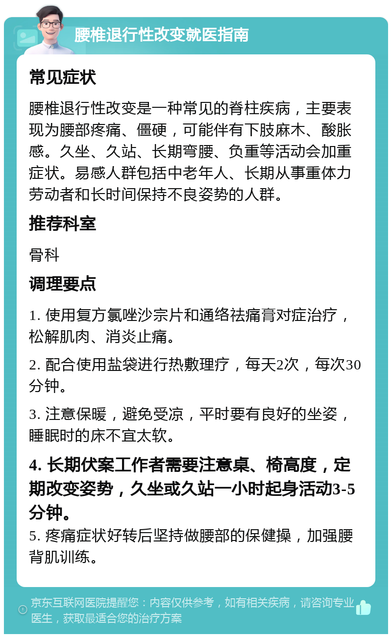 腰椎退行性改变就医指南 常见症状 腰椎退行性改变是一种常见的脊柱疾病，主要表现为腰部疼痛、僵硬，可能伴有下肢麻木、酸胀感。久坐、久站、长期弯腰、负重等活动会加重症状。易感人群包括中老年人、长期从事重体力劳动者和长时间保持不良姿势的人群。 推荐科室 骨科 调理要点 1. 使用复方氯唑沙宗片和通络祛痛膏对症治疗，松解肌肉、消炎止痛。 2. 配合使用盐袋进行热敷理疗，每天2次，每次30分钟。 3. 注意保暖，避免受凉，平时要有良好的坐姿，睡眠时的床不宜太软。 4. 长期伏案工作者需要注意桌、椅高度，定期改变姿势，久坐或久站一小时起身活动3-5分钟。 5. 疼痛症状好转后坚持做腰部的保健操，加强腰背肌训练。