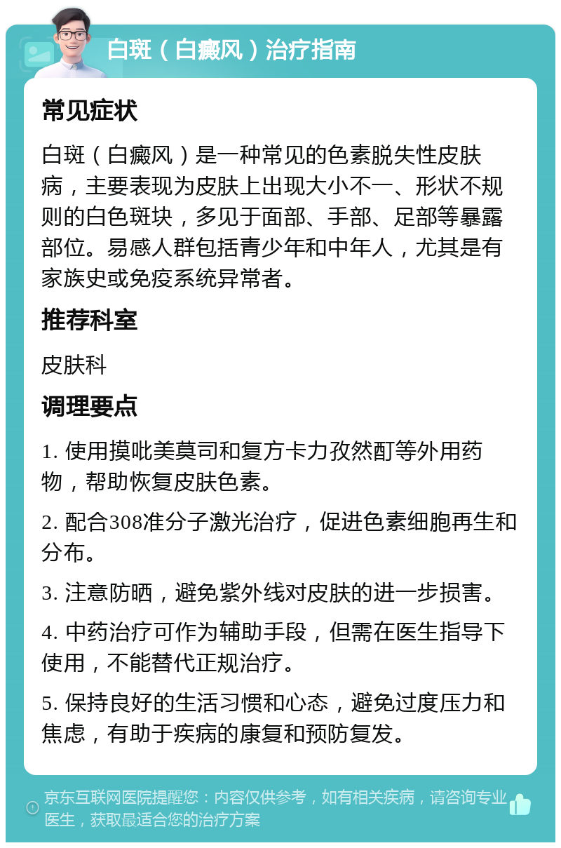 白斑（白癜风）治疗指南 常见症状 白斑（白癜风）是一种常见的色素脱失性皮肤病，主要表现为皮肤上出现大小不一、形状不规则的白色斑块，多见于面部、手部、足部等暴露部位。易感人群包括青少年和中年人，尤其是有家族史或免疫系统异常者。 推荐科室 皮肤科 调理要点 1. 使用摸吡美莫司和复方卡力孜然酊等外用药物，帮助恢复皮肤色素。 2. 配合308准分子激光治疗，促进色素细胞再生和分布。 3. 注意防晒，避免紫外线对皮肤的进一步损害。 4. 中药治疗可作为辅助手段，但需在医生指导下使用，不能替代正规治疗。 5. 保持良好的生活习惯和心态，避免过度压力和焦虑，有助于疾病的康复和预防复发。