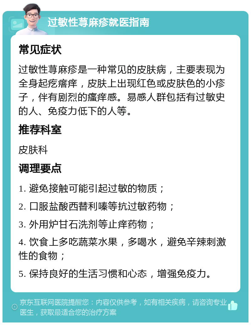 过敏性荨麻疹就医指南 常见症状 过敏性荨麻疹是一种常见的皮肤病，主要表现为全身起疙瘩痒，皮肤上出现红色或皮肤色的小疹子，伴有剧烈的瘙痒感。易感人群包括有过敏史的人、免疫力低下的人等。 推荐科室 皮肤科 调理要点 1. 避免接触可能引起过敏的物质； 2. 口服盐酸西替利嗪等抗过敏药物； 3. 外用炉甘石洗剂等止痒药物； 4. 饮食上多吃蔬菜水果，多喝水，避免辛辣刺激性的食物； 5. 保持良好的生活习惯和心态，增强免疫力。